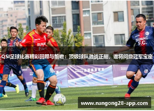 QSI足球比赛精彩回顾与前瞻：顶级球队激战正酣，谁将问鼎冠军宝座