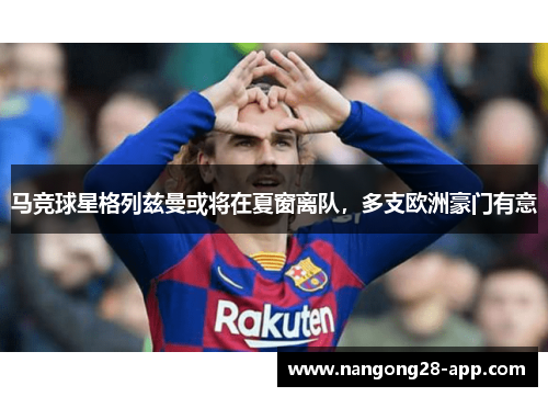 马竞球星格列兹曼或将在夏窗离队，多支欧洲豪门有意